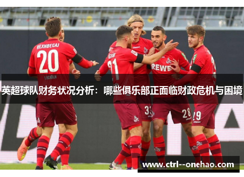 英超球队财务状况分析:哪些俱乐部正面临财政危机与困境 英超球队财务状况分析:哪些俱乐部正面临财政危机与困境