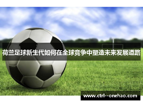 荷兰足球新生代如何在全球竞争中塑造未来发展道路