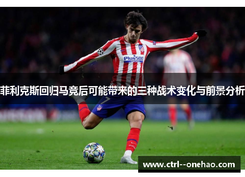 菲利克斯回归马竞后可能带来的三种战术变化与前景分析