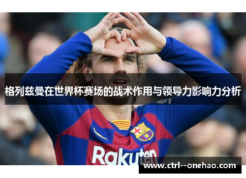 格列兹曼在世界杯赛场的战术作用与领导力影响力分析 格列兹曼在世界杯赛场的战术作用与领导力影响力分析