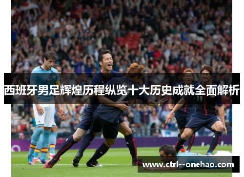 西班牙男足辉煌历程纵览十大历史成就全面解析 西班牙男足辉煌历程纵览十大历史成就全面解析