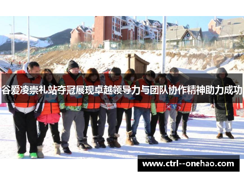 谷爱凌崇礼站夺冠展现卓越领导力与团队协作精神助力成功 谷爱凌崇礼站夺冠展现卓越领导力与团队协作精神助力成功