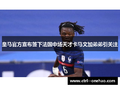 皇马官方宣布签下法国中场天才卡马文加弟弟引关注 皇马官方宣布签下法国中场天才卡马文加弟弟引关注