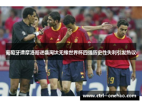 葡萄牙遭摩洛哥逆袭淘汰无缘世界杯四强历史性失利引发热议