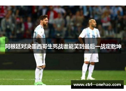 阿根廷对决墨西哥生死战谁能笑到最后一战定乾坤